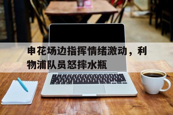 随机申花场边指挥情绪激动,利物浦队员怒摔水瓶