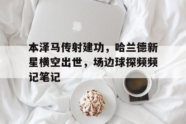 随机本泽马传射建功,哈兰德新星横空出世,场边球探频频记笔记本泽马为什么一直在皇马