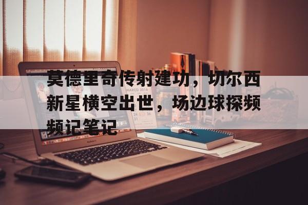 随机莫德里奇传射建功,切尔西新星横空出世,场边球探频频记笔记